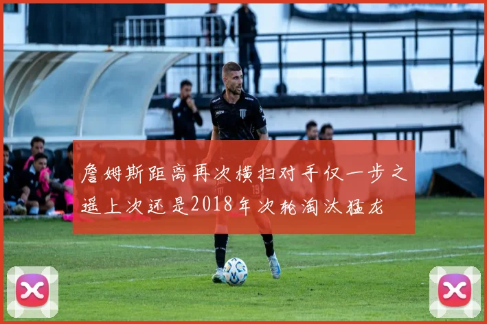 詹姆斯距离再次横扫对手仅一步之遥上次还是2018年次轮淘汰猛龙