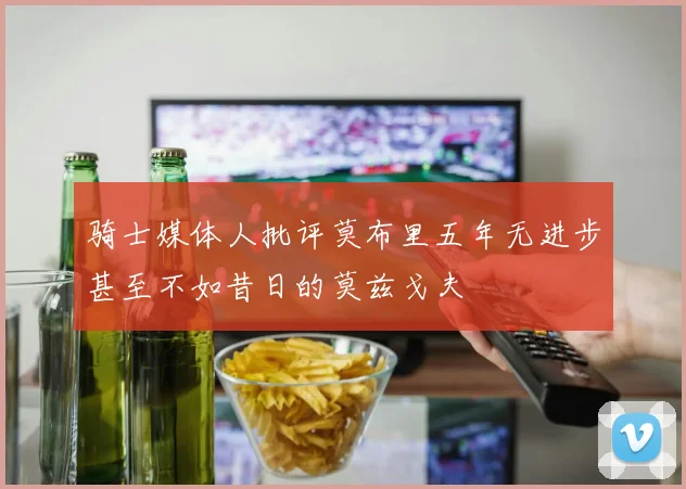 骑士媒体人批评莫布里五年无进步甚至不如昔日的莫兹戈夫