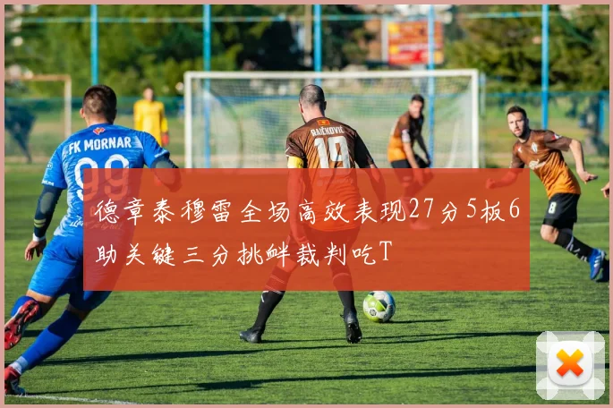 德章泰穆雷全场高效表现27分5板6助关键三分挑衅裁判吃T