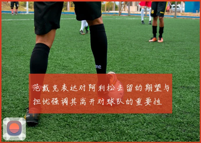 范戴克表达对阿利松去留的期望与担忧强调其离开对球队的重要性