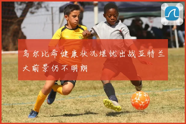 乌尔比希健康状况堪忧出战亚特兰大前景仍不明朗