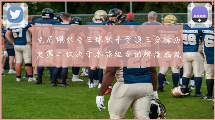 克尼佩尔与三球联手登顶三分榜历史第二仅次于水花组合的辉煌成就