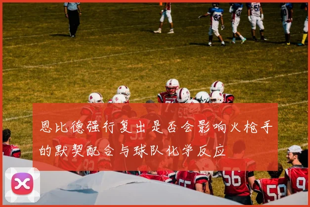 恩比德强行复出是否会影响火枪手的默契配合与球队化学反应