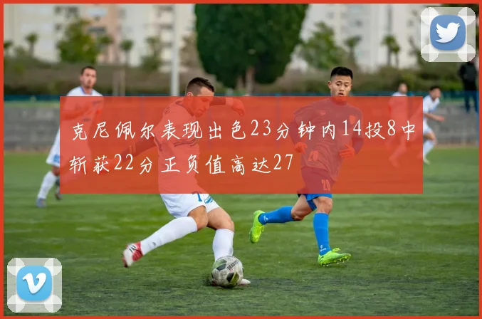 克尼佩尔表现出色23分钟内14投8中斩获22分正负值高达27