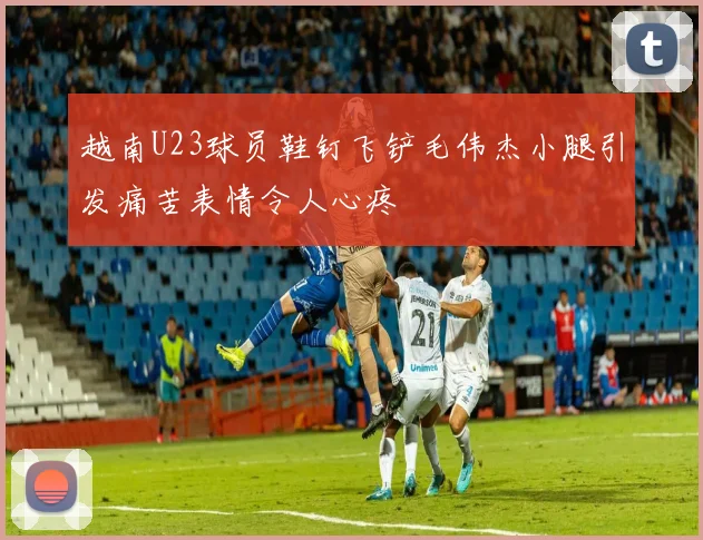 越南U23球员鞋钉飞铲毛伟杰小腿引发痛苦表情令人心疼