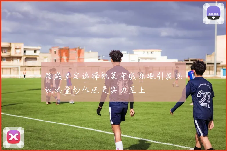 路威坚定选择凯莱布威尔逊引发热议流量炒作还是实力至上