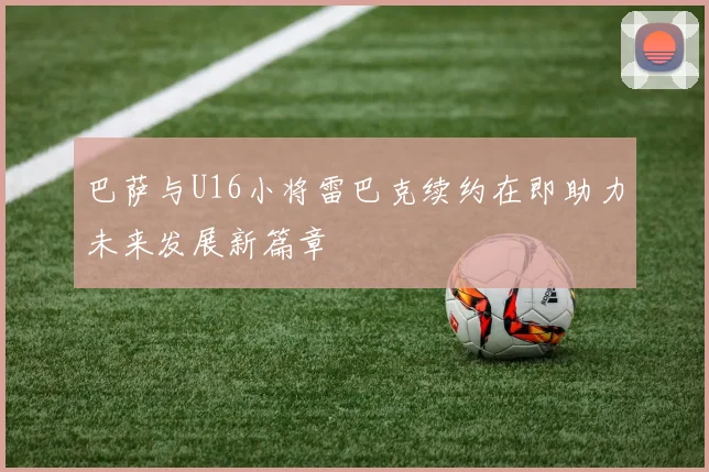 巴萨与U16小将雷巴克续约在即助力未来发展新篇章