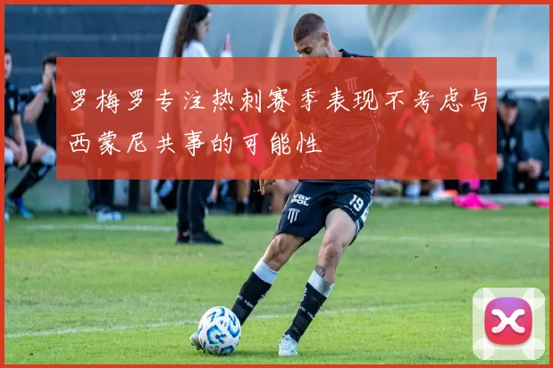 罗梅罗专注热刺赛季表现不考虑与西蒙尼共事的可能性