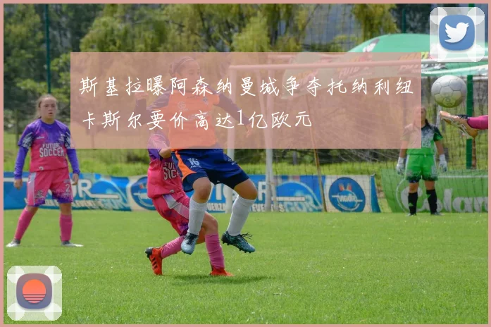 斯基拉曝阿森纳曼城争夺托纳利纽卡斯尔要价高达1亿欧元