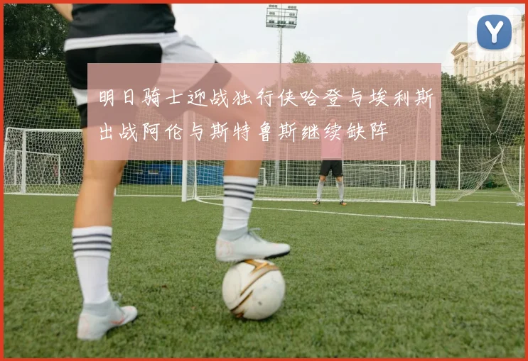 明日骑士迎战独行侠哈登与埃利斯出战阿伦与斯特鲁斯继续缺阵
